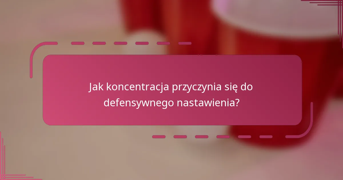 Jak koncentracja przyczynia się do defensywnego nastawienia?