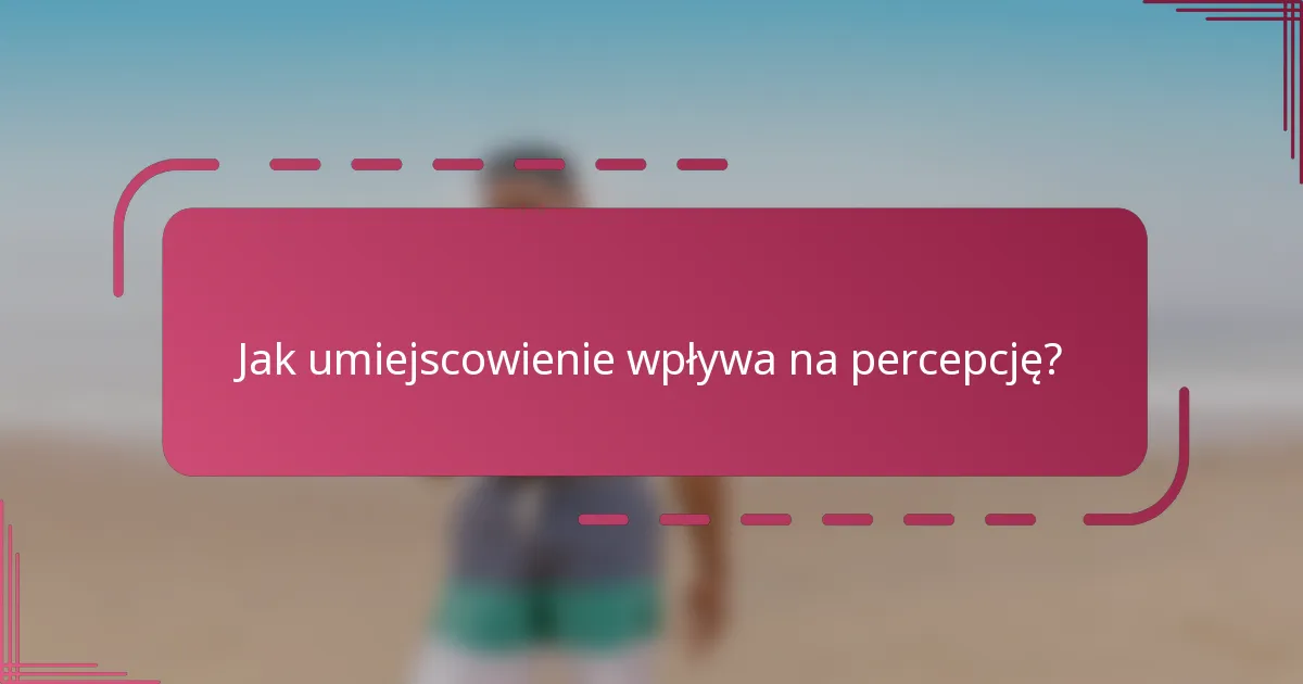 Jak umiejscowienie wpływa na percepcję?