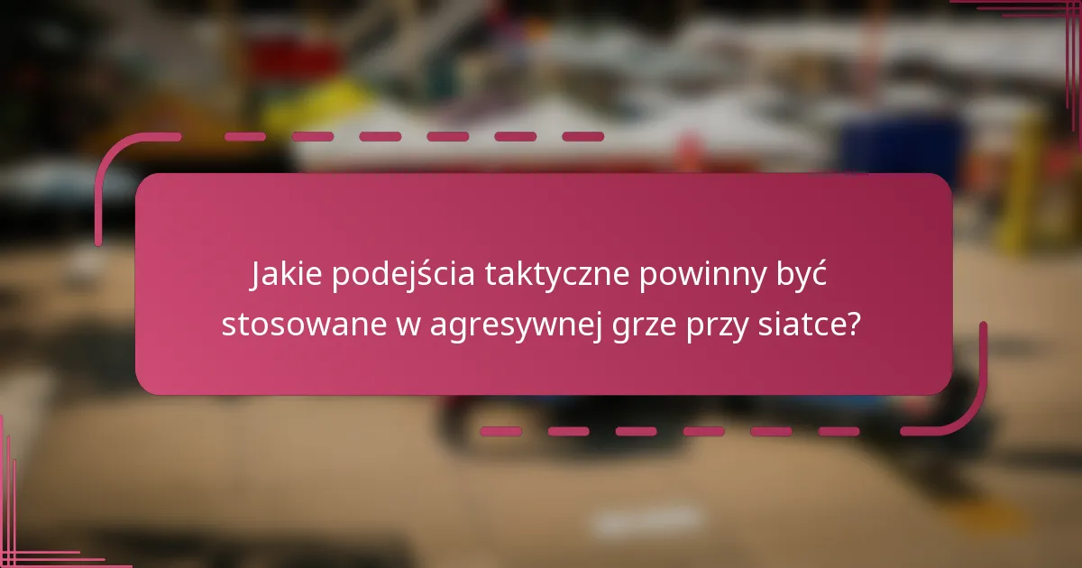 Jakie podejścia taktyczne powinny być stosowane w agresywnej grze przy siatce?